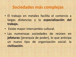 Sociedades más complejas
• El trabajo en metales facilita el comercio a
largas distancias y la especialización del
trabajo.
• Existe mayor intercambio cultural.
• Las numerosas sociedades de reúnen en
jefaturas (jerarquía de poder), lo que anticipa
un nuevo tipo de organización social: la
civilización.
 