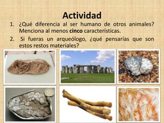 Actividad
1. ¿Qué diferencia al ser humano de otros animales?
Menciona al menos cinco características.
2. Si fueras un arqueólogo, ¿qué pensarías que son
estos restos materiales?
 
