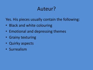 Auteur?Yes. His pieces usually contain the following:Black and white colouringEmotional and depressing themesGrainy texturingQuirky aspectsSurrealism