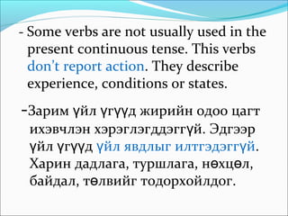 - Some verbs are not usually used in the
present continuous tense. This verbs
don’t report action. They describe
experience, conditions or states.
-Зарим йл г д жирийн одоо цагтү ү үү
ихэвчлэн хэрэглэгддэгг й. Эдгээрү
йл г дү ү үү йл явдлыг илтгэдэгг йү ү .
Харин дадлага, туршлага, н хц л,ө ө
байдал, т лвийг тодорхойлдог.ө
 