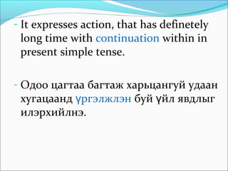 - It expresses action, that has definetely
long time with continuation within in
present simple tense.
- Одоо цагтаа багтаж харьцангуй удаан
хугацаанд ргэлжлэнү буй йл явдлыгү
илэрхийлнэ.
 
