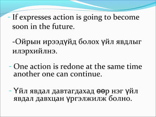 - If expresses action is going to become
soon in the future.
-Ойрын ирээд йд болох йл явдлыгү ү
илэрхийлнэ.
- One action is redone at the same time
another one can continue.
- йл явдал давтагдахад р нэг йлҮ өө ү
явдал давхцан ргэлжилж болно.ү
 