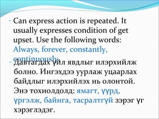- Can express action is repeated. It
usually expresses condition of get
upset. Use the following words:
Always, forever, constantly,
continuously.- Давтагдах йл явдлыг илэрхийлжү
болно. Ингэхдээ уурлаж уцаарлах
байдлыг илэрхийлэх нь олонтой.
Энэ тохиолдолд: ямагт, рд,үү
ргэлж, байнга, тасралтг йү ү зэрэг гү
хэрэглэдэг.
 