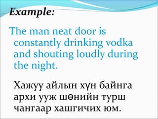 Example:
The man neat door is
constantly drinking vodka
and shouting loudly during
the night.
Хажуу айлын х н байнгаү
архи ууж ш нийн туршө
чангаар хашгичих юм.
 