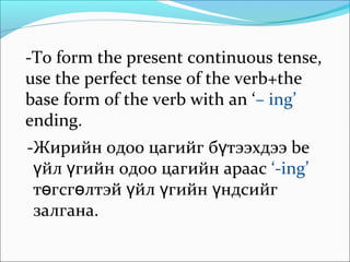 -To form the present continuous tense,
use the perfect tense of the verb+the
base form of the verb with an ‘– ing’
ending.
-Жирийн одоо цагийг б тээхдээ beү
йл гийн одоо цагийн араасү ү ‘-ing’
т гсг лтэй йл гийн ндсийгө ө ү ү ү
залгана.
 