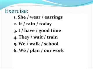 Exercise:
1. She / wear / earrings
2. It / rain / today
3. I / have / good time
4. They / wait / train
5. We / walk / school
6. We / plan / our work
 