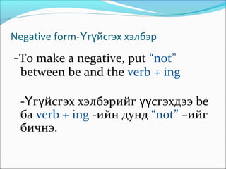 Negative form- г йсгэх хэлбэрҮ ү
-To make a negative, put “not”
between be and the verb + ing
- г йсгэх хэлбэрийг сгэхдээ beҮ ү үү
ба verb + ing -ийн дунд “not” –ийг
бичнэ.
 