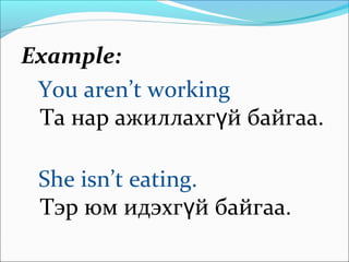 Example:
You aren’t working
Та нар ажиллахг й байгаа.ү
She isn’t eating.
Тэр юм идэхг й байгаа.ү
 