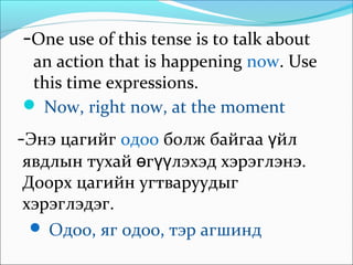 -One use of this tense is to talk about
an action that is happening now. Use
this time expressions.
 Now, right now, at the moment
-Энэ цагийг одоо болж байгаа йлү
явдлын тухай г лэхэд хэрэө үү глэнэ.
Доорх цагийн угтваруудыг
хэрэглэдэг.
 Одоо, яг одоо, тэр агшинд
 
