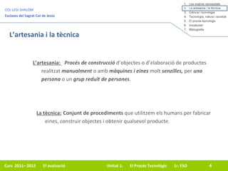 L’artesania i la tècnica L’artesania:  Procés de construcció  d’objectes o d’elaboració de productes realitzat  manualment  o amb  màquines i eines  molt  senzilles,  per  una persona  o un  grup reduït de persones . La tècnica: Conjunt de procediments  que utilitzem els humans per fabricar eines, construir objectes i obtenir qualsevol producte. 