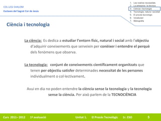 Ciència i tecnologia La ciència: Es dedica a  estudiar l’entorn físic, natural i social  amb l’ objectiu  d’adquirir coneixements que serveixin per  conèixer i entendre   el perquè  dels fenòmens que observa. Avui en dia no poden entendre  la ciència sense la tecnologia  y  la tecnologia sense la ciència.  Per això parlem de la  TECNOCIÈNCIA La tecnologia: conjunt de coneixements científicament organitzats  que tenen  per objectiu satisfer  determinades  necessitat de les persones  individualment o col·lectivament .   
