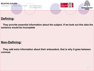 Defining : They provide essential information about the subject. If we took out this data the sentence would be incomplete Non-Defining : They add extra information about their antecedent, that is why it goes between commas RELATIVE CLAUSES C/ San Rafael, 25  46701-Gandia  Tfno. 962 965 096    [email_address]   www.escolapiasgandia.es COLEGIO ESCOLAPIAS GANDIA 