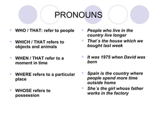 PRONOUNS WHO / THAT: refer to people WHICH / THAT refers to objects and animals WHEN / THAT refer to a moment in time WHERE refers to a particular place WHOSE refers to possession People who live in the country live longer That´s the house which we bought last week It was 1975 when David was born Spain is the country where people spend more time outside home She´s the girl whose father works in the factory 