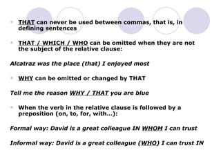 THAT  can never be used between commas, that is, in defining sentences THAT / WHICH / WHO  can be omitted when they are not the subject of the relative clause: Alcatraz was the place (that) I enjoyed most WHY  can be omitted or changed by THAT Tell me the reason  WHY / THAT  you are blue When the verb in the relative clause is followed by a preposition (on, to, for, with…): Formal way: David is a great colleague IN  WHOM  I can trust  Informal way: David is a great colleague ( WHO ) I can trust IN 