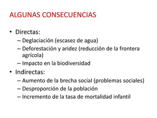 ALGUNAS CONSECUENCIAS

• Directas:
  – Deglaciación (escasez de agua)
  – Deforestación y aridez (reducción de la frontera
    agrícola)
  – Impacto en la biodiversidad
• Indirectas:
  – Aumento de la brecha social (problemas sociales)
  – Desproporción de la población
  – Incremento de la tasa de mortalidad infantil
 