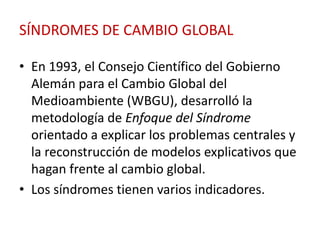 SÍNDROMES DE CAMBIO GLOBAL

• En 1993, el Consejo Científico del Gobierno
  Alemán para el Cambio Global del
  Medioambiente (WBGU), desarrolló la
  metodología de Enfoque del Síndrome
  orientado a explicar los problemas centrales y
  la reconstrucción de modelos explicativos que
  hagan frente al cambio global.
• Los síndromes tienen varios indicadores.
 