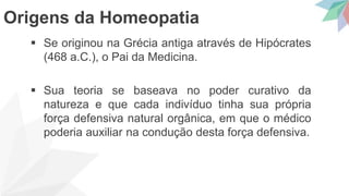 Se originou na Grécia antiga através de Hipócrates
(468 a.C.), o Pai da Medicina.
 Sua teoria se baseava no poder curativo da
natureza e que cada indivíduo tinha sua própria
força defensiva natural orgânica, em que o médico
poderia auxiliar na condução desta força defensiva.
Origens da Homeopatia
 