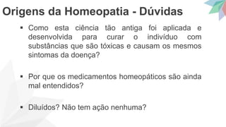  Como esta ciência tão antiga foi aplicada e
desenvolvida para curar o indivíduo com
substâncias que são tóxicas e causam os mesmos
sintomas da doença?
 Por que os medicamentos homeopáticos são ainda
mal entendidos?
 Diluídos? Não tem ação nenhuma?
Origens da Homeopatia - Dúvidas
 