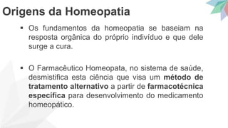  Os fundamentos da homeopatia se baseiam na
resposta orgânica do próprio indivíduo e que dele
surge a cura.
 O Farmacêutico Homeopata, no sistema de saúde,
desmistifica esta ciência que visa um método de
tratamento alternativo a partir de farmacotécnica
específica para desenvolvimento do medicamento
homeopático.
Origens da Homeopatia
 