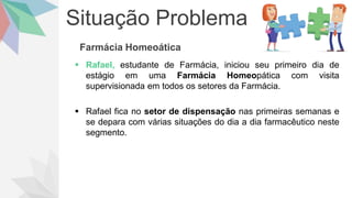 Situação Problema
Farmácia Homeoática
 Rafael, estudante de Farmácia, iniciou seu primeiro dia de
estágio em uma Farmácia Homeopática com visita
supervisionada em todos os setores da Farmácia.
 Rafael fica no setor de dispensação nas primeiras semanas e
se depara com várias situações do dia a dia farmacêutico neste
segmento.
 