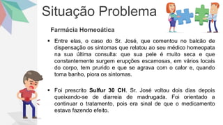 Situação Problema
Farmácia Homeoática
 Entre elas, o caso do Sr. José, que comentou no balcão de
dispensação os sintomas que relatou ao seu médico homeopata
na sua última consulta: que sua pele é muito seca e que
constantemente surgem erupções escamosas, em vários locais
do corpo, tem prurido e que se agrava com o calor e, quando
toma banho, piora os sintomas.
 Foi prescrito Sulfur 30 CH. Sr. José voltou dois dias depois
queixando-se de diarreia de madrugada. Foi orientado a
continuar o tratamento, pois era sinal de que o medicamento
estava fazendo efeito.
 