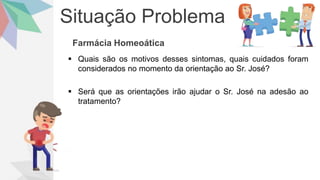 Situação Problema
Farmácia Homeoática
 Quais são os motivos desses sintomas, quais cuidados foram
considerados no momento da orientação ao Sr. José?
 Será que as orientações irão ajudar o Sr. José na adesão ao
tratamento?
 