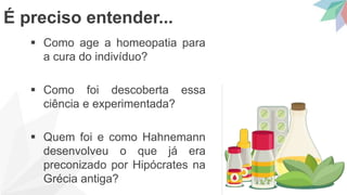 Como age a homeopatia para
a cura do indivíduo?
 Como foi descoberta essa
ciência e experimentada?
 Quem foi e como Hahnemann
desenvolveu o que já era
preconizado por Hipócrates na
Grécia antiga?
É preciso entender...
 