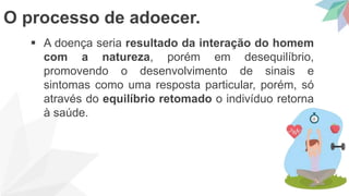  A doença seria resultado da interação do homem
com a natureza, porém em desequilíbrio,
promovendo o desenvolvimento de sinais e
sintomas como uma resposta particular, porém, só
através do equilíbrio retomado o indivíduo retorna
à saúde.
O processo de adoecer.
 