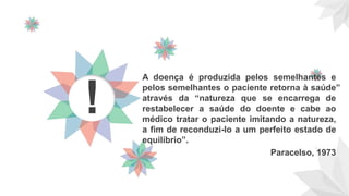 A doença é produzida pelos semelhantes e
pelos semelhantes o paciente retorna à saúde”
através da “natureza que se encarrega de
restabelecer a saúde do doente e cabe ao
médico tratar o paciente imitando a natureza,
a fim de reconduzi-lo a um perfeito estado de
equilíbrio”.
Paracelso, 1973
!
 