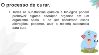  Todas as substâncias química e biológica podem
promover alguma alteração orgânica em um
organismo sadio, e ao ser observado essas
alterações, podemos usar a mesma substância
para cura.
O processo de curar.
 