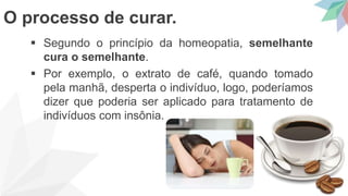  Segundo o princípio da homeopatia, semelhante
cura o semelhante.
 Por exemplo, o extrato de café, quando tomado
pela manhã, desperta o indivíduo, logo, poderíamos
dizer que poderia ser aplicado para tratamento de
indivíduos com insônia.
O processo de curar.
 