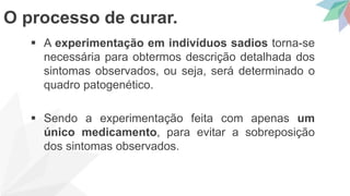  A experimentação em indivíduos sadios torna-se
necessária para obtermos descrição detalhada dos
sintomas observados, ou seja, será determinado o
quadro patogenético.
 Sendo a experimentação feita com apenas um
único medicamento, para evitar a sobreposição
dos sintomas observados.
O processo de curar.
 