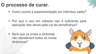  Como ocorre a experimentação em indivíduo sadio?
 Por que o uso em cobaias não é suficiente para
aplicação dos ativos pela Lei da semelhança?
 Será que os sinais e sintomas
não atenderiam todos os níveis
dinâmicos?
O processo de curar.
 