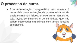  A experimentação patogenética em humanos é
necessária para obtenção de pormenorizadas de
sinais e sintomas físicos, emocionais e mentais, ou
seja, ação, sentimentos e pensamentos, que não
seriam observados em animais com tantas riquezas
de detalhes.
O processo de curar.
 
