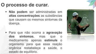  Não podem ser administradas em
altas concentrações as substâncias
que causam os mesmos sintomas da
doença.
 Para que não ocorra a agravação
dos sintomas, mas que o
medicamento apenas estimule o
organismo para que essa reação
orgânica restabeleça a saúde, o
estado de equilíbrio.
O processo de curar.
 