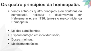  Vimos então os quatro princípios e/ou doutrinas da
homeopatia, aplicada e desenvolvida por
Hahnemann e, em 1796, tem-se o marco inicial da
Homeopatia.
 Lei dos semelhantes;
 Experimentação em indivíduo sadio;
 Doses mínimas;
 Medicamento único.
Os quatro princípios da homeopatia.
 