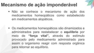  Não se conhece o mecanismo de ação dos
medicamentos homeopáticos como estabelecido
em medicamentos alopáticos.
 Os medicamentos homeopáticos são dinamizados e
administrados para restabelecer o equilíbrio por
meio de “força vital”, através do estímulo
provocado pelo medicamento administrado para
assim o organismo reagir com resposta orgânica
para retornar ao equilíbrio.
Mecanismo de ação imponderável
 