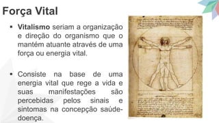  Vitalismo seriam a organização
e direção do organismo que o
mantém atuante através de uma
força ou energia vital.
 Consiste na base de uma
energia vital que rege a vida e
suas manifestações são
percebidas pelos sinais e
sintomas na concepção saúde-
doença.
Força Vital
 