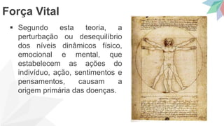  Segundo esta teoria, a
perturbação ou desequilíbrio
dos níveis dinâmicos físico,
emocional e mental, que
estabelecem as ações do
indivíduo, ação, sentimentos e
pensamentos, causam a
origem primária das doenças.
Força Vital
 