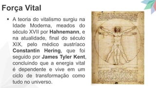  A teoria do vitalismo surgiu na
Idade Moderna, meados do
século XVII por Hahnemann, e
na atualidade, final do século
XIX, pelo médico austríaco
Constantin Hering, que foi
seguido por James Tyler Kent,
concluindo que a energia vital
é dependente e vive em um
ciclo de transformação como
tudo no universo.
Força Vital
 