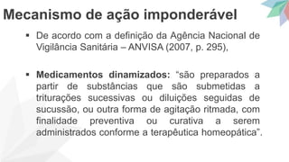  De acordo com a definição da Agência Nacional de
Vigilância Sanitária – ANVISA (2007, p. 295),
 Medicamentos dinamizados: “são preparados a
partir de substâncias que são submetidas a
triturações sucessivas ou diluições seguidas de
sucussão, ou outra forma de agitação ritmada, com
finalidade preventiva ou curativa a serem
administrados conforme a terapêutica homeopática”.
Mecanismo de ação imponderável
 