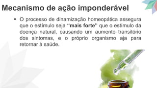  O processo de dinamização homeopática assegura
que o estímulo seja “mais forte” que o estímulo da
doença natural, causando um aumento transitório
dos sintomas, e o próprio organismo aja para
retornar à saúde.
Mecanismo de ação imponderável
 