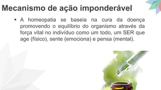  A homeopatia se baseia na cura da doença
promovendo o equilíbrio do organismo através da
força vital no indivíduo como um todo, um SER que
age (físico), sente (emociona) e pensa (mental).
Mecanismo de ação imponderável
 