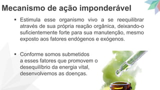  Estimula esse organismo vivo a se reequilibrar
através de sua própria reação orgânica, deixando-o
suficientemente forte para sua manutenção, mesmo
exposto aos fatores endógenos e exógenos.
 Conforme somos submetidos
a esses fatores que promovem o
desequilíbrio da energia vital,
desenvolvemos as doenças.
Mecanismo de ação imponderável
 