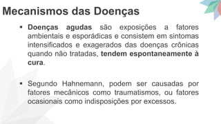  Doenças agudas são exposições a fatores
ambientais e esporádicas e consistem em sintomas
intensificados e exagerados das doenças crônicas
quando não tratadas, tendem espontaneamente à
cura.
 Segundo Hahnemann, podem ser causadas por
fatores mecânicos como traumatismos, ou fatores
ocasionais como indisposições por excessos.
Mecanismos das Doenças
 