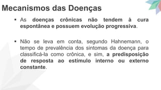  As doenças crônicas não tendem à cura
espontânea e possuem evolução progressiva.
 Não se leva em conta, segundo Hahnemann, o
tempo de prevalência dos sintomas da doença para
classificá-la como crônica, e sim, a predisposição
de resposta ao estímulo interno ou externo
constante.
Mecanismos das Doenças
 