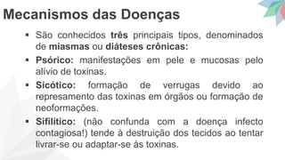  São conhecidos três principais tipos, denominados
de miasmas ou diáteses crônicas:
 Psórico: manifestações em pele e mucosas pelo
alívio de toxinas.
 Sicótico: formação de verrugas devido ao
represamento das toxinas em órgãos ou formação de
neoformações.
 Sifilítico: (não confunda com a doença infecto
contagiosa!) tende à destruição dos tecidos ao tentar
livrar-se ou adaptar-se às toxinas.
Mecanismos das Doenças
 