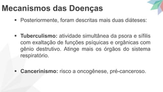  Posteriormente, foram descritas mais duas diáteses:
 Tuberculismo: atividade simultânea da psora e sífilis
com exaltação de funções psíquicas e orgânicas com
gênio destrutivo. Atinge mais os órgãos do sistema
respiratório.
 Cancerinismo: risco a oncogênese, pré-canceroso.
Mecanismos das Doenças
 