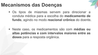  Os tipos de miasmas servem para direcionar a
conduta médica para a escolha do medicamento de
fundo, agindo no modo reacional crônico do doente.
 Neste caso, os medicamentos são com médias ou
altas potências e com intervalos maiores entre as
doses para a resposta orgânica.
Mecanismos das Doenças
 