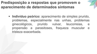  Indivíduo psórico: aparecimento de simples prurido,
problemas, especialmente nas unhas, problemas
ginecológicos, prurido vulvar, leucorreias, e
propensão a parasitoses, fraqueza muscular e
tristeza exacerbada.
Predisposição a respostas que promovem o
aparecimento de determinados sintomas
 